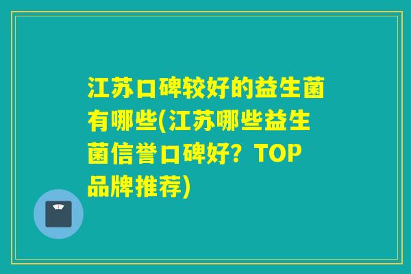 江苏口碑较好的益生菌有哪些(江苏哪些益生菌信誉口碑好？TOP品牌推荐)
