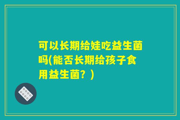 可以长期给娃吃益生菌吗(能否长期给孩子食用益生菌？)