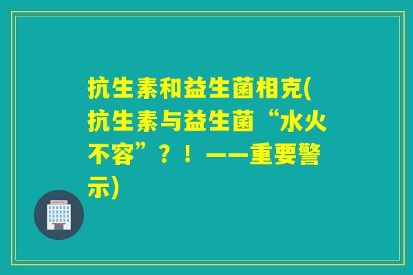 抗生素和益生菌相克(抗生素与益生菌“水火不容”？！——重要警示)