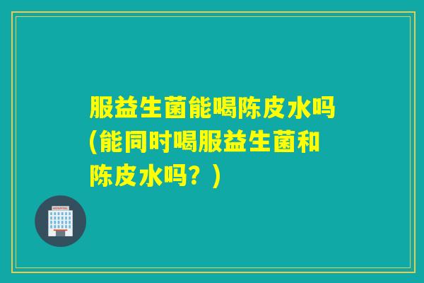 服益生菌能喝陈皮水吗(能同时喝服益生菌和陈皮水吗？)