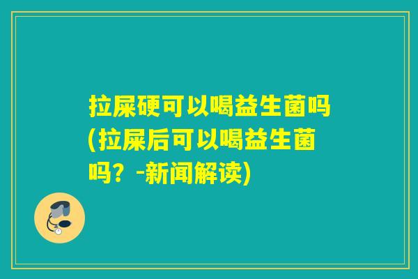 拉屎硬可以喝益生菌吗(拉屎后可以喝益生菌吗？-新闻解读)