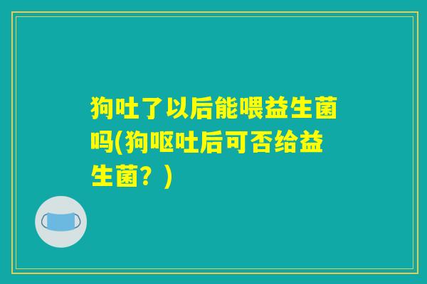 狗吐了以后能喂益生菌吗(狗后可否给益生菌?) 狗吐了以后能喂益生菌吗(狗后可否给益生菌?)