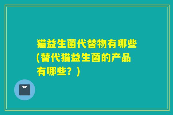 猫益生菌代替物有哪些(替代猫益生菌的产品有哪些？)