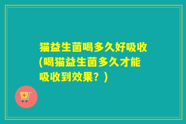 猫益生菌喝多久好吸收(喝猫益生菌多久才能吸收到效果？)