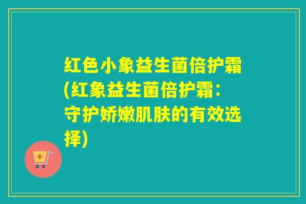 红色小象益生菌倍护霜(红象益生菌倍护霜：守护娇嫩肌肤的有效选择)