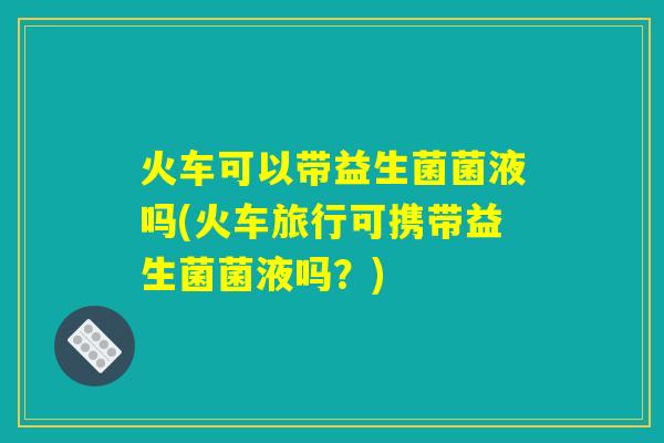火车可以带益生菌菌液吗(火车旅行可携带益生菌菌液吗？)