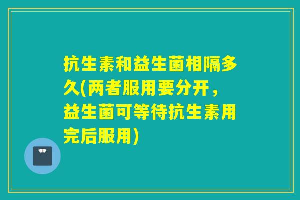 抗生素和益生菌相隔多久(两者服用要分开,益生菌可等待抗生素用完后服用) 抗生素和益生菌相隔多久(两者服用要分开,益生菌可等待抗生素用完后服用)