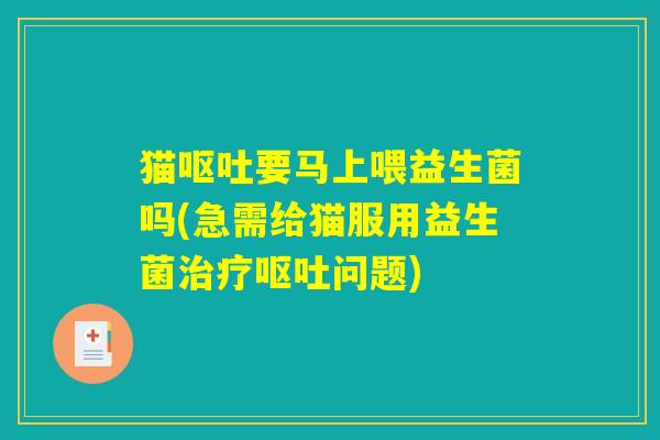 猫呕吐要马上喂益生菌吗(急需给猫服用益生菌治疗呕吐问题)