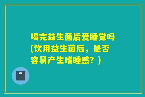 喝完益生菌后爱睡觉吗(饮用益生菌后,是否容易产生嗜睡感?) 喝完益生菌后爱睡觉吗(饮用益生菌后,是否容易产生嗜睡感?)
