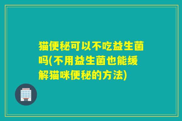 猫便秘可以不吃益生菌吗(不用益生菌也能缓解猫咪便秘的方法)