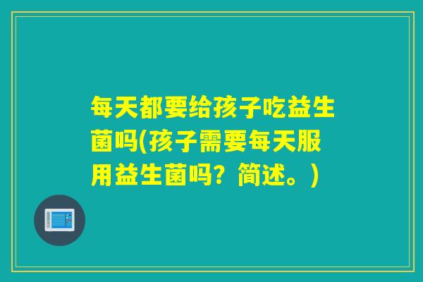 每天都要给孩子吃益生菌吗(孩子需要每天服用益生菌吗？简述。)