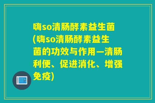 嗨so清肠酵素益生菌(嗨so清肠酵素益生菌的功效与作用—清肠利便、促进消化、增强免疫)
