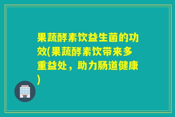 果蔬酵素饮益生菌的功效(果蔬酵素饮带来多重益处，助力肠道健康)