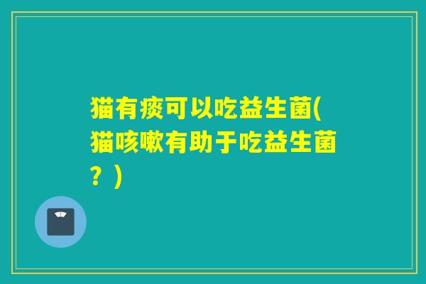 猫有痰可以吃益生菌(猫有助于吃益生菌?) 猫有痰可以吃益生菌(猫有助于吃益生菌?)