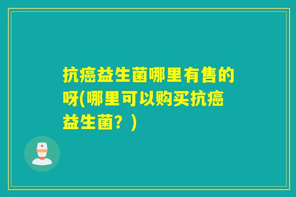 抗癌益生菌哪里有售的呀(哪里可以购买抗癌益生菌？)