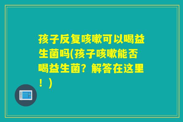 孩子反复咳嗽可以喝益生菌吗(孩子咳嗽能否喝益生菌？解答在这里！)