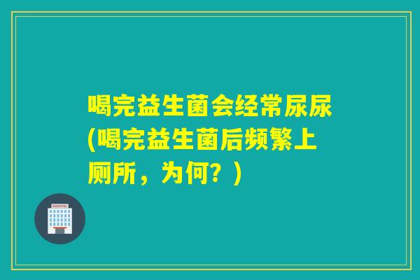 喝完益生菌会经常尿尿(喝完益生菌后频繁上厕所，为何？)