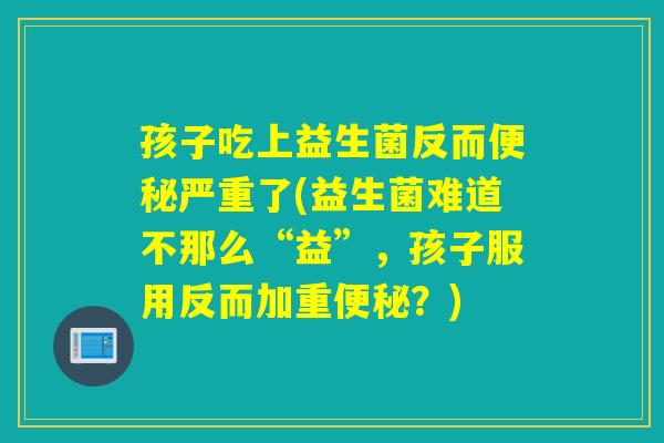 孩子吃上益生菌反而便秘严重了(益生菌难道不那么“益”，孩子服用反而加重便秘？)