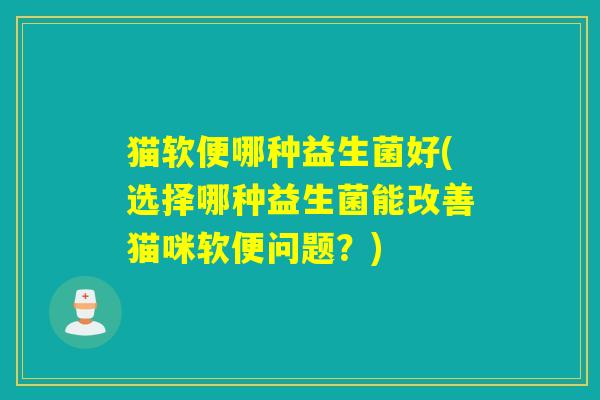 猫软便哪种益生菌好(选择哪种益生菌能改善猫咪软便问题？)