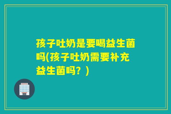 孩子吐奶是要喝益生菌吗(孩子吐奶需要补充益生菌吗？)