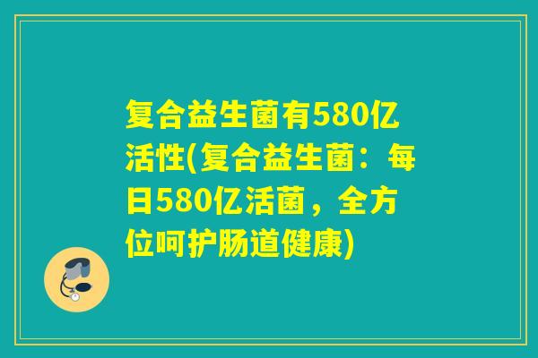 复合益生菌有580亿活性(复合益生菌:每日580亿活菌,全方位呵护肠道健康) 复合益生菌有580亿活性(复合益生菌:每日580亿活菌,全方位呵护肠道健康)