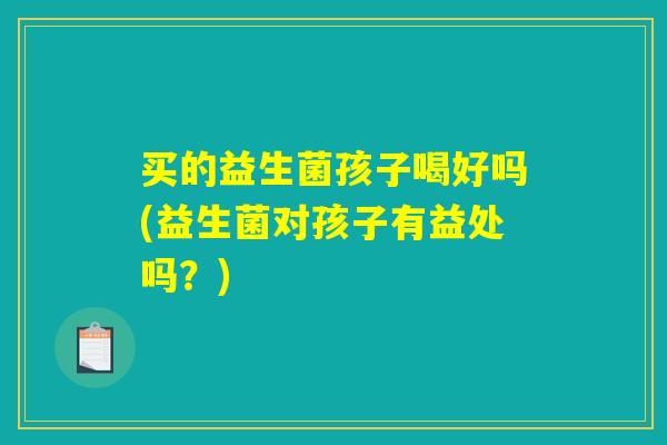 买的益生菌孩子喝好吗(益生菌对孩子有益处吗？)