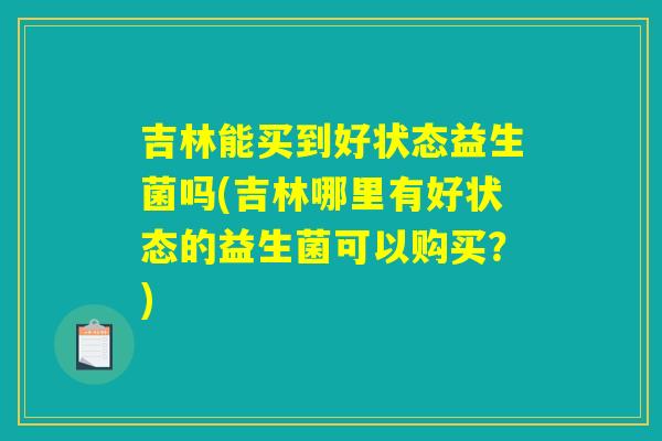 吉林能买到好状态益生菌吗(吉林哪里有好状态的益生菌可以购买?) 吉林能买到好状态益生菌吗(吉林哪里有好状态的益生菌可以购买?)