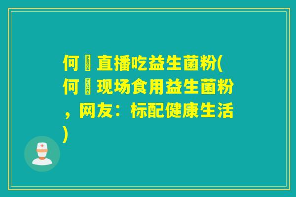何翯直播吃益生菌粉(何翯现场食用益生菌粉，网友：标配健康生活)