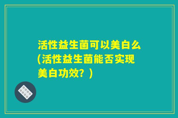 活性益生菌可以美白么(活性益生菌能否实现美白功效?) 活性益生菌可以美白么(活性益生菌能否实现美白功效?)