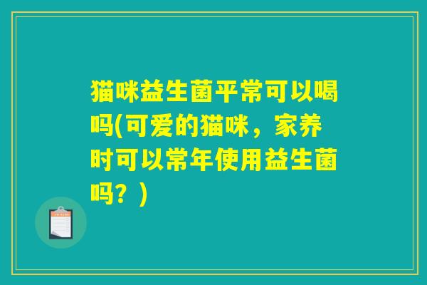 猫咪益生菌平常可以喝吗(可爱的猫咪，家养时可以常年使用益生菌吗？)