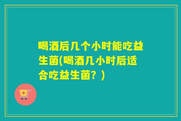 喝酒后几个小时能吃益生菌(喝酒几小时后适合吃益生菌？)