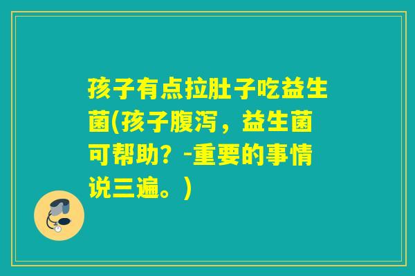 孩子有点拉肚子吃益生菌(孩子腹泻，益生菌可帮助？-重要的事情说三遍。)