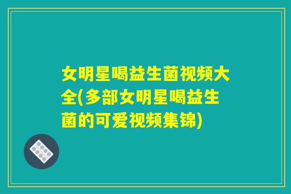 女明星喝益生菌视频大全(多部女明星喝益生菌的可爱视频集锦)