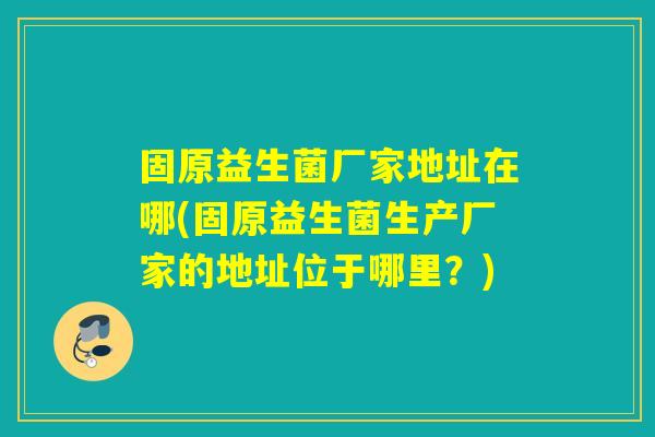 固原益生菌厂家地址在哪(固原益生菌生产厂家的地址位于哪里？)