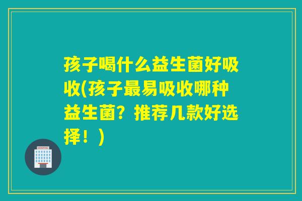 孩子喝什么益生菌好吸收(孩子最易吸收哪种益生菌？推荐几款好选择！)