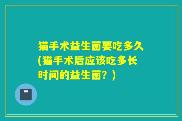猫手术益生菌要吃多久(猫手术后应该吃多长时间的益生菌?) 猫手术益生菌要吃多久(猫手术后应该吃多长时间的益生菌?)