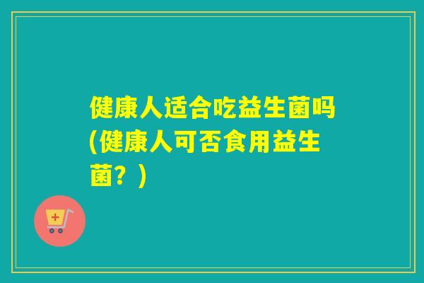 健康人适合吃益生菌吗(健康人可否食用益生菌?) 健康人适合吃益生菌吗(健康人可否食用益生菌?)