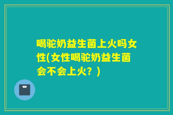 喝驼奶益生菌上火吗女性(女性喝驼奶益生菌会不会上火?) 喝驼奶益生菌上火吗女性(女性喝驼奶益生菌会不会上火?)