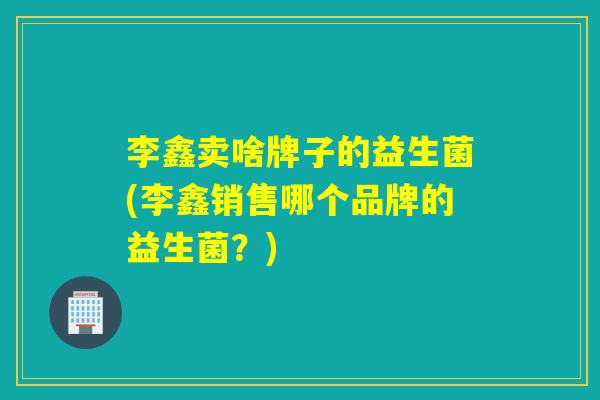 李鑫卖啥牌子的益生菌(李鑫销售哪个品牌的益生菌？)