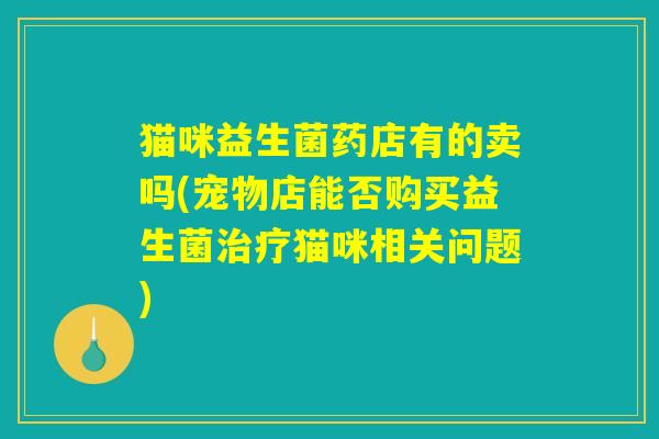 猫咪益生菌药店有的卖吗(宠物店能否购买益生菌猫咪相关问题) 猫咪益生菌药店有的卖吗(宠物店能否购买益生菌猫咪相关问题)