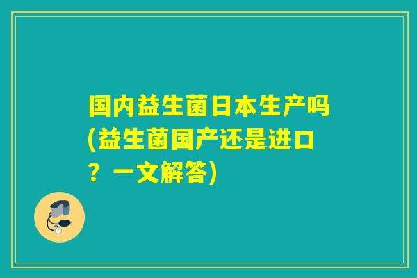 国内益生菌日本生产吗(益生菌国产还是进口？一文解答)