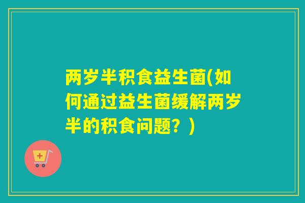 两岁半积食益生菌(如何通过益生菌缓解两岁半的积食问题？)