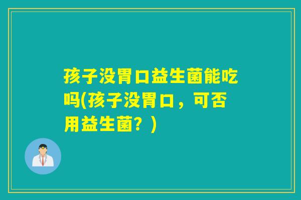 孩子没胃口益生菌能吃吗(孩子没胃口,可否用益生菌?) 孩子没胃口益生菌能吃吗(孩子没胃口,可否用益生菌?)