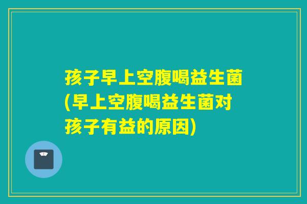孩子早上空腹喝益生菌(早上空腹喝益生菌对孩子有益的原因)
