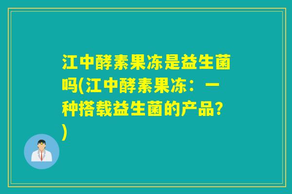 江中酵素果冻是益生菌吗(江中酵素果冻：一种搭载益生菌的产品？)