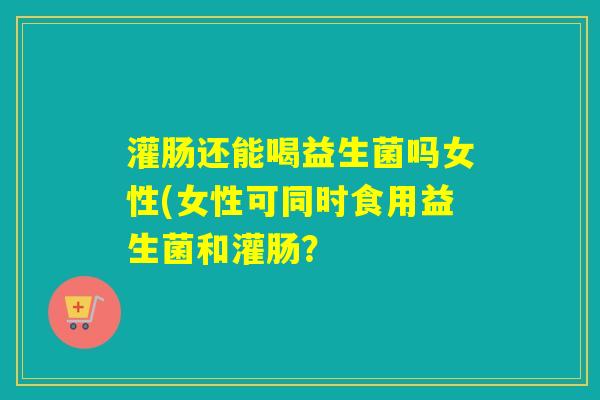 灌肠还能喝益生菌吗女性(女性可同时食用益生菌和灌肠？