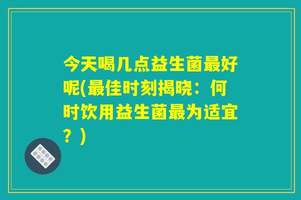 今天喝几点益生菌好呢(佳时刻揭晓:何时饮用益生菌为适宜?) 今天喝几点益生菌好呢(佳时刻揭晓:何时饮用益生菌为适宜?)