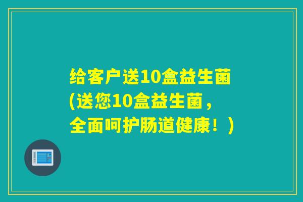 给客户送10盒益生菌(送您10盒益生菌，全面呵护肠道健康！)