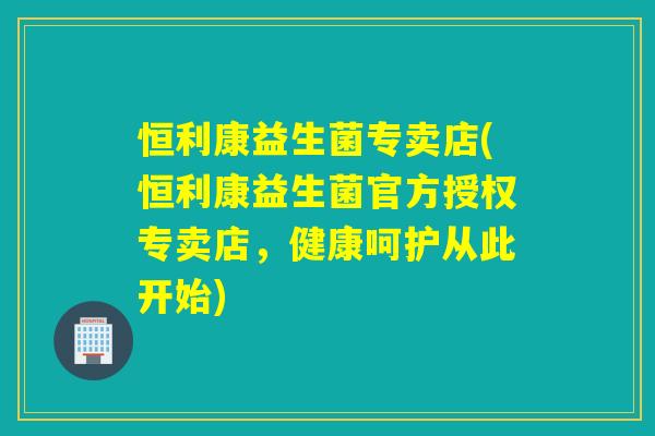恒利康益生菌专卖店(恒利康益生菌官方授权专卖店，健康呵护从此开始)