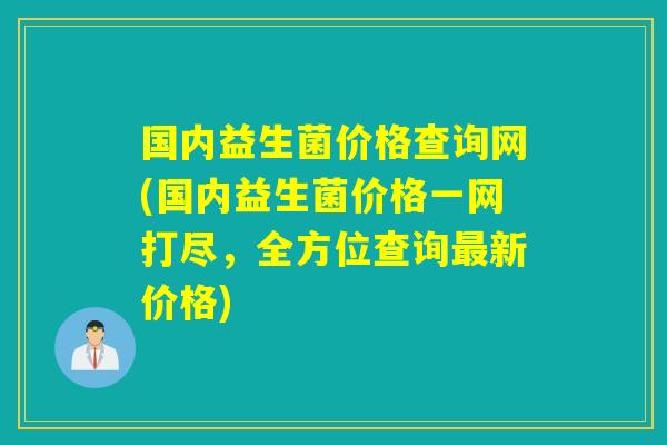 国内益生菌价格查询网(国内益生菌价格一网打尽，全方位查询最新价格)